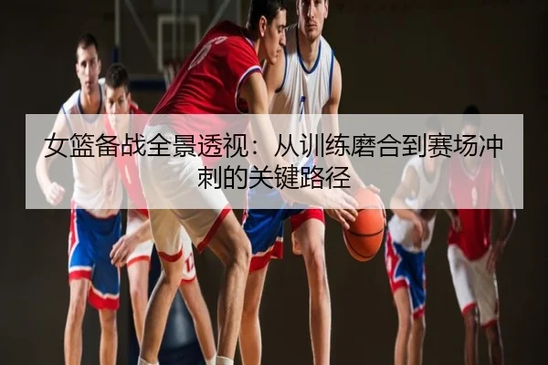 女篮备战全景透视：从训练磨合到赛场冲刺的关键路径