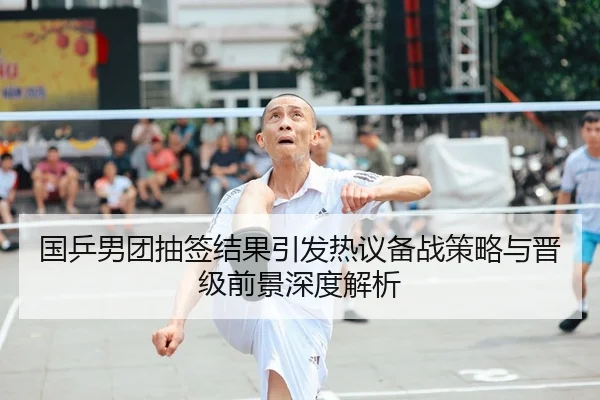 国乒男团抽签结果引发热议备战策略与晋级前景深度解析