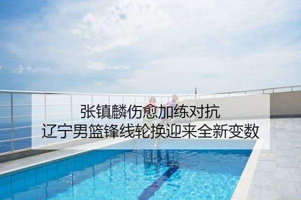 张镇麟伤愈加练对抗 辽宁男篮锋线轮换迎来全新变数