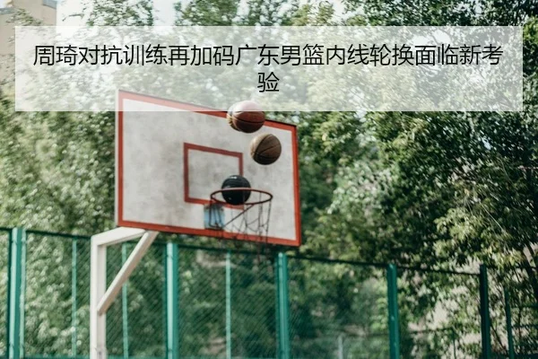周琦对抗训练再加码广东男篮内线轮换面临新考验
