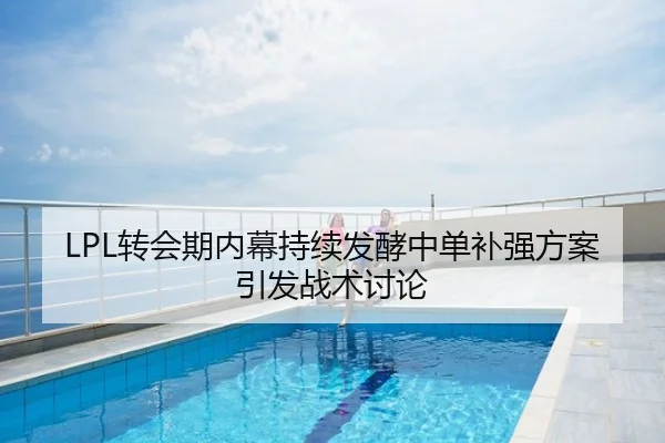 LPL转会期内幕持续发酵中单补强方案引发战术讨论