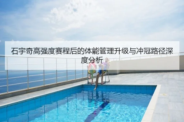 石宇奇高强度赛程后的体能管理升级与冲冠路径深度分析