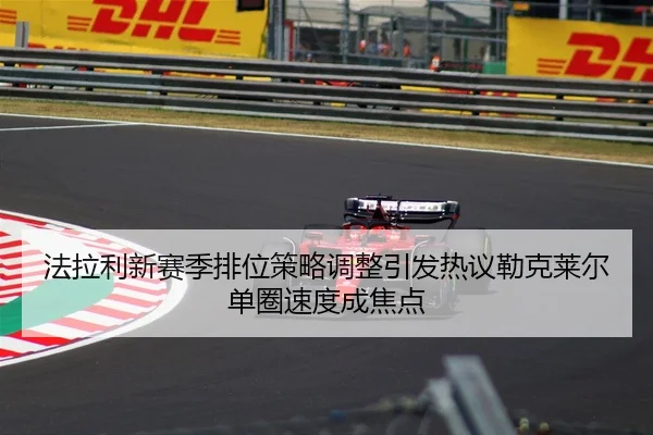 法拉利新赛季排位策略调整引发热议勒克莱尔单圈速度成焦点